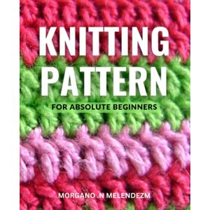 .N Melendezm, Morgano Knitting Patterns For Absolute Beginners: Learn to Knit Beautiful Projects with Instructions and Pictures Perfect for Beginners, Start Knitting Today and Create Your Own Beautiful Designs .N Melendezm, Morgano Knitting Patterns For Absolute Beginners: Learn to Knit Beautiful Projects with Instructions and Pictures Perfect for Beginners, Start Knitting Today and Create Your Own Beautiful Designs