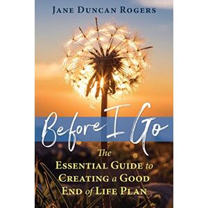 Rogers, Jane Duncan Before I Go: The Essential Guide to Creating a Good End of Life Plan Rogers, Jane Duncan Before I Go: The Essential Guide to Creating a Good End of Life Plan