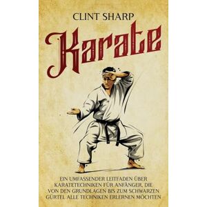Sharp Karate: Ein umfassender Leitfaden über Karatetechniken für Anfänger, die von den Grundlagen bis zum schwarzen Gürtel alle Techniken erlernen möchten Sharp Karate: Ein umfassender Leitfaden über Karatetechniken für Anfänger, die von den Grundlagen bis zum schwarzen Gürtel alle Techniken erlernen möchten