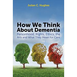 Julian C. Hughes How We Think About Dementia: Personhood, Rights, Ethics, the Arts and What They Mean for Care Julian C. Hughes How We Think About Dementia: Personhood, Rights, Ethics, the Arts and What They Mean for Care