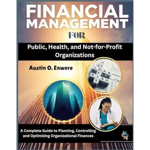 O. Enwere, Austin Financial Management for Public, Health, and Not-for-Profit Organizations: A Complete Guide to Planning, Controlling and Optimizing Organizational Finances O. Enwere, Austin Financial Management for Public, Health, and Not-for-Profit Organizations: A Complete Guide to Planning, Controlling and Optimizing Organizational Finances