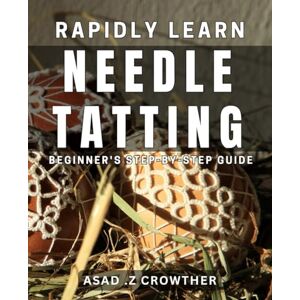 Z Crowther, Asad Rapidly Learn Needle Tatting: Beginner's Step-by-Step Guide: Master the Art of Needle Tatting Quickly: A Comprehensive Beginner's Guide Z Crowther, Asad Rapidly Learn Needle Tatting: Beginner's Step-by-Step Guide: Master the Art of Needle Tatting Quickly: A Comprehensive Beginner's Guide