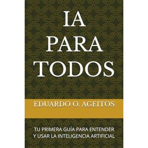 AGEITOS, EDUARDO O. IA PARA TODOS: TU PRIMERA GUÍA PARA ENTENDER Y USAR LA INTELIGENCIA ARTIFICIAL AGEITOS, EDUARDO O. IA PARA TODOS: TU PRIMERA GUÍA PARA ENTENDER Y USAR LA INTELIGENCIA ARTIFICIAL