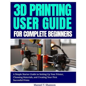 Shannon, Manuel T. 3D Printing User Guide for Complete Beginners: A Simple Starter Guide to Setting Up Your Printer, Choosing Materials, and Creating Your First Successful Prints Shannon, Manuel T. 3D Printing User Guide for Complete Beginners: A Simple Starter Guide to Setting Up Your Printer, Choosing Materials, and Creating Your First Successful Prints