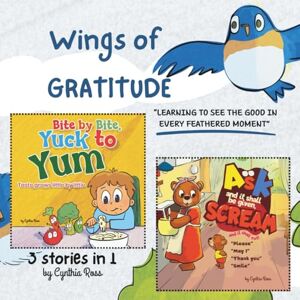 Ross, Cynthia 3 stories in 1, "Bite by Bite, Yuck to Yum" , "Ask and it shall be given, Scream and it shall not", "Wings of Gratitude": A Triple Treat of Wisdom, ... stories to grow a strong mind and spirit. Ross, Cynthia 3 stories in 1, "Bite by Bite, Yuck to Yum" , "Ask and it shall be given, Scream and it shall not", "Wings of Gratitude": A Triple Treat of Wisdom, ... stories to grow a strong mind and spirit.