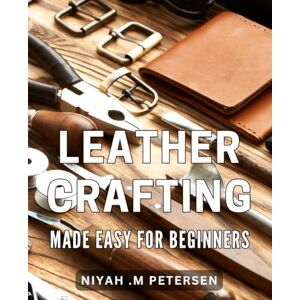 M Petersen, Niyah Leather Crafting Made Easy for Beginners: Step-by-Step Guide to Creating Unique Leather Goods with Ease M Petersen, Niyah Leather Crafting Made Easy for Beginners: Step-by-Step Guide to Creating Unique Leather Goods with Ease