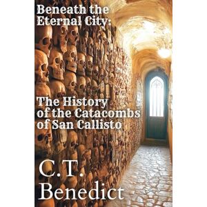 Benedict, C.T. Beneath the Eternal City: The History of the Catacombs of San Callisto: Sacred Compass: The Light Of Modern Catholicism Vol.14 Benedict, C.T. Beneath the Eternal City: The History of the Catacombs of San Callisto: Sacred Compass: The Light Of Modern Catholicism Vol.14