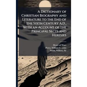 Wace, Henry 1836-1924 Ed A Dictionary of Christian Biography and Literature to the End of the Sixth Century A.D., With an Account of the Principal Sects and Heresies Wace, Henry 1836-1924 Ed A Dictionary of Christian Biography and Literature to the End of the Sixth Century A.D., With an Account of the Principal Sects and Heresies