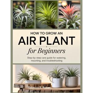 R. Ruben, Rebecca HOW TO GROW AN AIR PLANT FOR BEGINNERS: Step-by-Step Care Guide for Watering, Mounting, and Troubleshooting R. Ruben, Rebecca HOW TO GROW AN AIR PLANT FOR BEGINNERS: Step-by-Step Care Guide for Watering, Mounting, and Troubleshooting