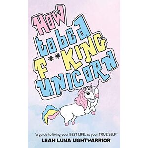 Lightwarrior, Leah Luna How To Be A Fucking Unicorn: A Guide To Living Your Best Life, As Your True Self Lightwarrior, Leah Luna How To Be A Fucking Unicorn: A Guide To Living Your Best Life, As Your True Self