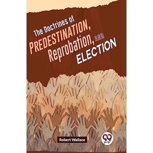 Wallace, Robert The Doctrines of Predestination, Reprobation, and Election Wallace, Robert The Doctrines of Predestination, Reprobation, and Election