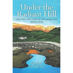 Robin Noble Under the Radiant Hill: Life and the Land in the Remotest Highlands Robin Noble Under the Radiant Hill: Life and the Land in the Remotest Highlands