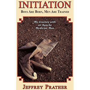 Prather, Jeffrey Initiation: Boys Are Born, Men Are Trained: My Journey with an Apache Medicine Man Prather, Jeffrey Initiation: Boys Are Born, Men Are Trained: My Journey with an Apache Medicine Man