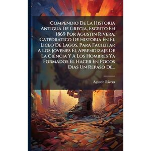 Rivera, Agustã-N Compendio De La Historia Antigua De Grecia, Escrito En 1869 Por Agustin Rivera, Catedratico De Historia En El Liceo De Lagos, Para Facilitar A Los ... El Hacer En Pocos Dias Un Repaso De... Rivera, Agustã-N Compendio De La Historia Antigua De Grecia, Escrito En 1869 Por Agustin Rivera, Catedratico De Historia En El Liceo De Lagos, Para Facilitar A Los ... El Hacer En Pocos Dias Un Repaso De...