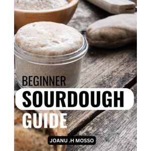 .H Mosso, Joanu Beginner Sourdough Guide: A Complete Introduction to the Art of Baking with Natural Yeast Learn How to Make Sourdough Bread from Scratch, with Recipes for Loaves, Baguettes, Pizza Dough .H Mosso, Joanu Beginner Sourdough Guide: A Complete Introduction to the Art of Baking with Natural Yeast Learn How to Make Sourdough Bread from Scratch, with Recipes for Loaves, Baguettes, Pizza Dough