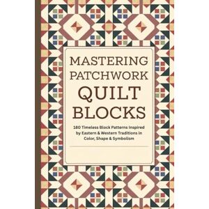 Keith Horner, Brian Mastering Patchwork Quilt Blocks: 180 Timeless Block Patterns Inspired by Eastern & Western Traditions in Color, Shape & Symbolism Keith Horner, Brian Mastering Patchwork Quilt Blocks: 180 Timeless Block Patterns Inspired by Eastern & Western Traditions in Color, Shape & Symbolism