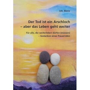 Biene, Joh. Der Tod ist ein Arschloch aber das Leben geht weiter: Für alle, die weiterleben dürfen (müssen) Gedanken eines Trauernden Biene, Joh. Der Tod ist ein Arschloch aber das Leben geht weiter: Für alle, die weiterleben dürfen (müssen) Gedanken eines Trauernden