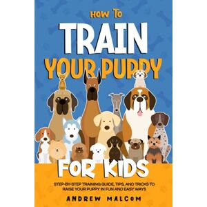 Malcom, Andrew How to Train Your Puppy for Kids: Step-by-Step Training Guide, Tips, and Tricks to Raise Your Puppy in Fun and Easy Ways Malcom, Andrew How to Train Your Puppy for Kids: Step-by-Step Training Guide, Tips, and Tricks to Raise Your Puppy in Fun and Easy Ways