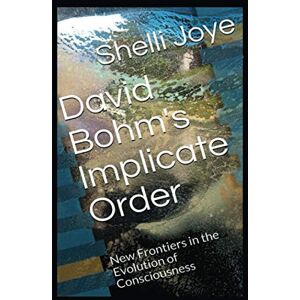 Joye, Dr. Shelli Renee David Bohm's Implicate Order: New Frontiers in the Evolution of Consciousness Joye, Dr. Shelli Renee David Bohm's Implicate Order: New Frontiers in the Evolution of Consciousness
