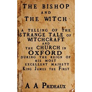 Prideaux, A A The Bishop and The Witch: A telling of the strange tale of witchcraft and the Church in Oxford during the reign of His Most Excellent Majesty King James I Prideaux, A A The Bishop and The Witch: A telling of the strange tale of witchcraft and the Church in Oxford during the reign of His Most Excellent Majesty King James I