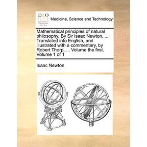 Newton Sir, Sir Isaac Mathematical Principles of Natural Philosophy. by Sir Isaac Newton, ... Translated Into English, and Illustrated with a Commentary, by Robert Thorp, ... Volume the First. Volume 1 of 1 Newton Sir, Sir Isaac Mathematical Principles of Natural Philosophy. by Sir Isaac Newton, ... Translated Into English, and Illustrated with a Commentary, by Robert Thorp, ... Volume the First. Volume 1 of 1
