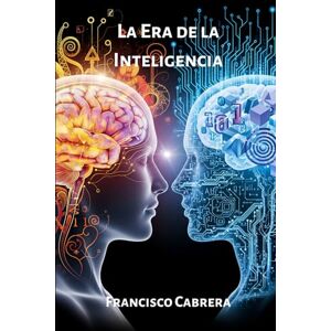 Cabrera, Francisco La Era de la Inteligencia: Un viaje a los orígenes, la ética y el futuro del pensamiento artificial. Cabrera, Francisco La Era de la Inteligencia: Un viaje a los orígenes, la ética y el futuro del pensamiento artificial.