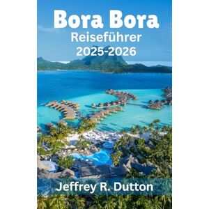 Dutton, Jeffrey R. Bora Bora Reiseführer 2025-2026: Erkundung der Insel und der Lagune von Französisch Polynesien Dutton, Jeffrey R. Bora Bora Reiseführer 2025-2026: Erkundung der Insel und der Lagune von Französisch Polynesien