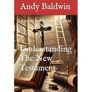 Baldwin, Andy Understanding the New Testament: A Study and Reference Guide for Beginners Baldwin, Andy Understanding the New Testament: A Study and Reference Guide for Beginners