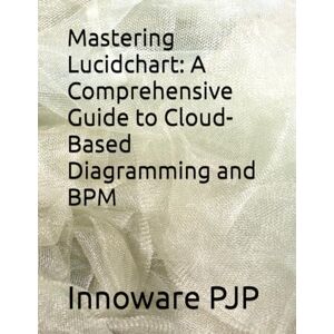 PJP, Innoware Mastering Lucidchart: A Comprehensive Guide to Cloud-Based Diagramming and BPM PJP, Innoware Mastering Lucidchart: A Comprehensive Guide to Cloud-Based Diagramming and BPM