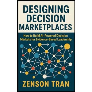 Tran, Zenson Designing Decision Marketplaces: How to Build AI-Powered Decision Markets for Evidence-Based Leadership Tran, Zenson Designing Decision Marketplaces: How to Build AI-Powered Decision Markets for Evidence-Based Leadership