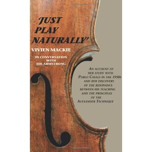 Mackie, Vivien Just Play Naturally: An account of her study with Pablo Casals in the 1950's and her discovery of the resonance between his teaching and the principles of the Alexander Technique Mackie, Vivien Just Play Naturally: An account of her study with Pablo Casals in the 1950's and her discovery of the resonance between his teaching and the principles of the Alexander Technique