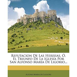 Refutacion De Las Herejias, Ó, El Triunfo De La Iglesia Por San Alfonso María De Ligorio... Refutacion De Las Herejias, Ó, El Triunfo De La Iglesia Por San Alfonso María De Ligorio...