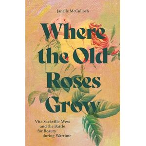 McCulloch, Janelle Where the Old Roses Grow: Vita Sackville-West and the Battle for Beauty during Wartime McCulloch, Janelle Where the Old Roses Grow: Vita Sackville-West and the Battle for Beauty during Wartime