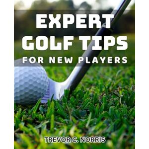 C. Norris, Trevor Expert Golf Tips for New Players: Proven strategies to improve your golf game and impress fellow players C. Norris, Trevor Expert Golf Tips for New Players: Proven strategies to improve your golf game and impress fellow players