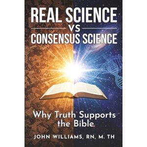 Williams, John Real Science vs. Consensus Science: Why Truth Supports the Bible Williams, John Real Science vs. Consensus Science: Why Truth Supports the Bible