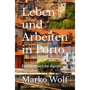 Wolf, Marko Leben und Arbeiten in Porto: Ein Handbuch für digitale Nomaden Wolf, Marko Leben und Arbeiten in Porto: Ein Handbuch für digitale Nomaden