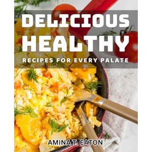 T. Eaton, Amina Delicious Healthy Recipes for Every Palate: Satisfy Your Taste Buds with Nourishing and Flavorful Recipe Collection T. Eaton, Amina Delicious Healthy Recipes for Every Palate: Satisfy Your Taste Buds with Nourishing and Flavorful Recipe Collection