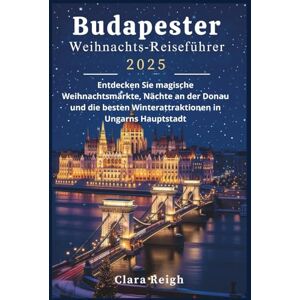 Reigh, Clara Budapester Weihnachts-Reiseführer 2025: Entdecken Sie magische Weihnachtsmärkte, Nächte an der Donau und die besten Winterattraktionen in Ungarns Hauptstadt Reigh, Clara Budapester Weihnachts-Reiseführer 2025: Entdecken Sie magische Weihnachtsmärkte, Nächte an der Donau und die besten Winterattraktionen in Ungarns Hauptstadt