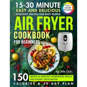 Carter, Julia Air Fryer Cookbook For Beginners: 15-30 Minute Easy And Delicious Everyday Recipes For Busy People. 150 Quick & Healthy Homemade Meals, Including Vegetarian, With Pictures, Calories & 30-Day Plan Carter, Julia Air Fryer Cookbook For Beginners: 15-30 Minute Easy And Delicious Everyday Recipes For Busy People. 150 Quick & Healthy Homemade Meals, Including Vegetarian, With Pictures, Calories & 30-Day Plan