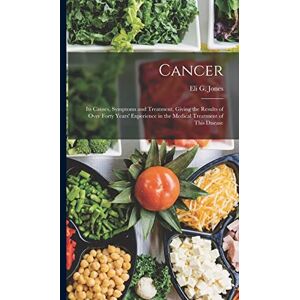 Jones, Eli G Cancer: Its Causes, Symptoms and Treatment, Giving the Results of Over Forty Years' Experience in the Medical Treatment of This Disease Jones, Eli G Cancer: Its Causes, Symptoms and Treatment, Giving the Results of Over Forty Years' Experience in the Medical Treatment of This Disease