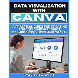 Fairweather, Levi Data Visualization with Canva: A Practical Guide for Creating Engaging Infographics, Dashboards, Slides and Charts Fairweather, Levi Data Visualization with Canva: A Practical Guide for Creating Engaging Infographics, Dashboards, Slides and Charts
