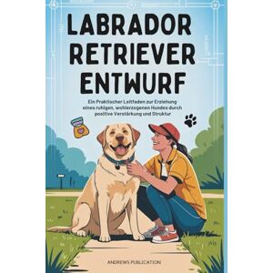 Publication, Andrews Labrador Retriever Entwurf: Ein Praktischer Leitfaden zur Erziehung eines ruhigen, wohlerzogenen Hundes durch positive Verstärkung und Struktur Publication, Andrews Labrador Retriever Entwurf: Ein Praktischer Leitfaden zur Erziehung eines ruhigen, wohlerzogenen Hundes durch positive Verstärkung und Struktur