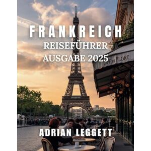 LEGGETT, ADRIAN FRANKREICH REISEFÜHRER 2025 AUSGABE: Ein umfassender Leitfaden zur Erkundung der wichtigsten Reiseziele, kulinarischen Köstlichkeiten und lokalen Einblicke in Frankreich LEGGETT, ADRIAN FRANKREICH REISEFÜHRER 2025 AUSGABE: Ein umfassender Leitfaden zur Erkundung der wichtigsten Reiseziele, kulinarischen Köstlichkeiten und lokalen Einblicke in Frankreich