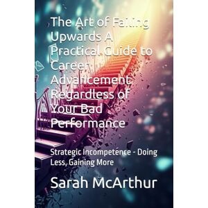 McArthur, Sarah The Art of Failing Upwards A Practical Guide to Career Advancement Regardless of Your Bad Performance: Strategic Incompetence Doing Less, Gaining More McArthur, Sarah The Art of Failing Upwards A Practical Guide to Career Advancement Regardless of Your Bad Performance: Strategic Incompetence Doing Less, Gaining More