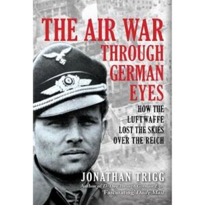 Trigg, Jonathan The Air War Through German Eyes: How the Luftwaffe Lost the Skies over the Reich Trigg, Jonathan The Air War Through German Eyes: How the Luftwaffe Lost the Skies over the Reich
