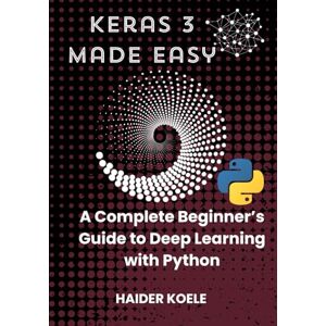 Koele, Haider Keras 3 Made Easy: A Complete Beginner’s Guide to Deep Learning with Python Koele, Haider Keras 3 Made Easy: A Complete Beginner’s Guide to Deep Learning with Python