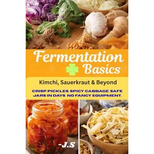 J.S Fermentation Basics: Kimchi, Sauerkraut & Beyond: Safe Small-Batch Vegetable Preserving for Beginners, with Step-by-Step Jars, Gut-Friendly Flavor, and Zero Fancy Equipment J.S Fermentation Basics: Kimchi, Sauerkraut & Beyond: Safe Small-Batch Vegetable Preserving for Beginners, with Step-by-Step Jars, Gut-Friendly Flavor, and Zero Fancy Equipment