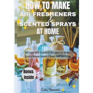 Howard, Cara HOW TO MAKE AIR FRESHENERS AND SCENTED SPRAYS AT HOME: 80 Easy DIY Natural Recipes to Make Every Room Smell Clean and Inviting Howard, Cara HOW TO MAKE AIR FRESHENERS AND SCENTED SPRAYS AT HOME: 80 Easy DIY Natural Recipes to Make Every Room Smell Clean and Inviting