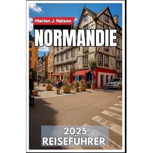 Nelson, Marion J. Normandie Reiseführer 2025: Ihr unverzichtbarer Begleiter zu Kulturerbe, Häfen und versteckten Dörfern Nelson, Marion J. Normandie Reiseführer 2025: Ihr unverzichtbarer Begleiter zu Kulturerbe, Häfen und versteckten Dörfern