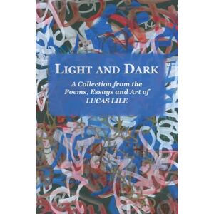 Lile, Lucas Light and Dark: A Collection from the Poetry, Essays and Art of Lucas Lile Lile, Lucas Light and Dark: A Collection from the Poetry, Essays and Art of Lucas Lile
